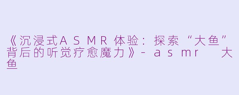 《沉浸式ASMR体验：探索“大鱼”背后的听觉疗愈魔力》-asmr 大鱼