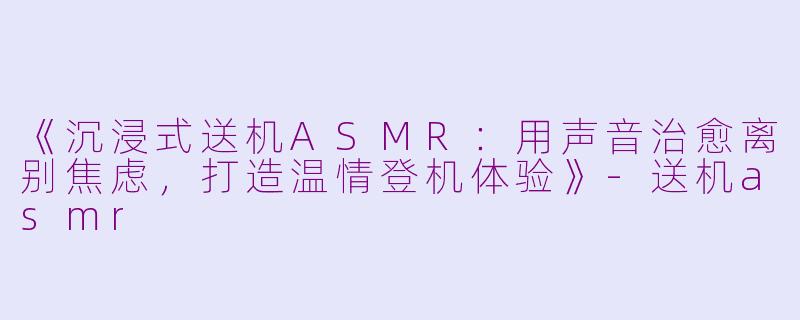 《沉浸式送机ASMR：用声音治愈离别焦虑，打造温情登机体验》-送机asmr