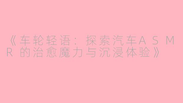 《车轮轻语：探索汽车ASMR的治愈魔力与沉浸体验》