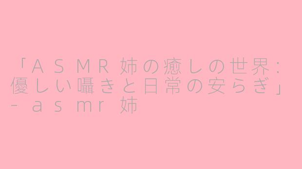 「ASMR姉の癒しの世界：優しい囁きと日常の安らぎ」-asmr姉