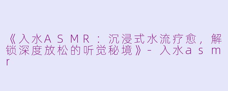 《入水ASMR：沉浸式水流疗愈，解锁深度放松的听觉秘境》-入水asmr