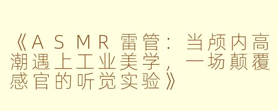 《ASMR雷管：当颅内高潮遇上工业美学，一场颠覆感官的听觉实验》