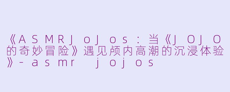 《ASMRJoJos：当《JOJO的奇妙冒险》遇见颅内高潮的沉浸体验》-asmr jojos