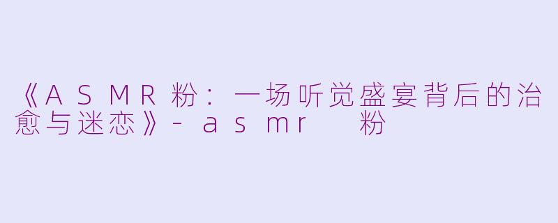 《ASMR粉：一场听觉盛宴背后的治愈与迷恋》-asmr 粉