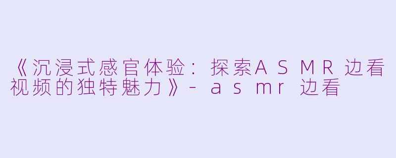 《沉浸式感官体验：探索ASMR边看视频的独特魅力》-asmr边看
