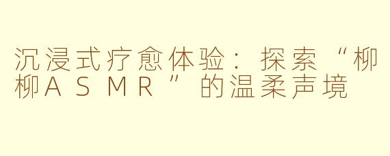 沉浸式疗愈体验：探索“柳柳ASMR”的温柔声境