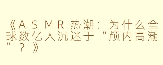 《ASMR热潮：为什么全球数亿人沉迷于“颅内高潮”？》