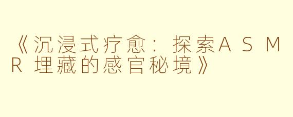 《沉浸式疗愈：探索ASMR埋藏的感官秘境》
