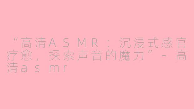 “高清ASMR：沉浸式感官疗愈，探索声音的魔力”-高清asmr