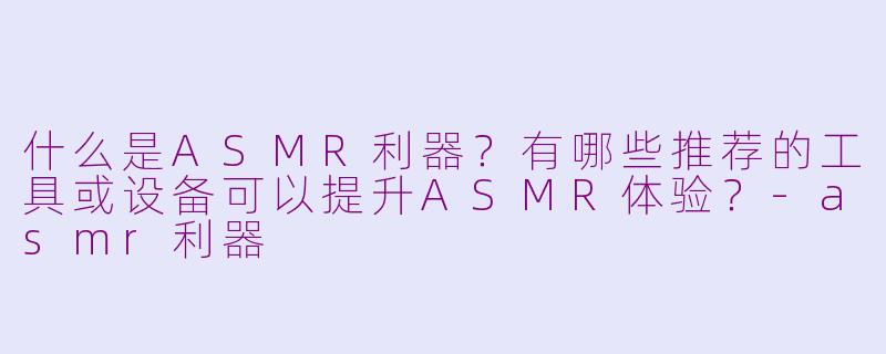 什么是ASMR利器？有哪些推荐的工具或设备可以提升ASMR体验？-asmr利器
