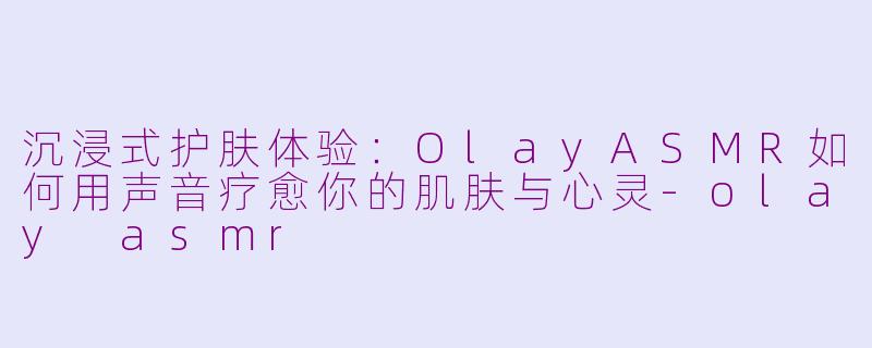 沉浸式护肤体验：OlayASMR如何用声音疗愈你的肌肤与心灵-olay asmr