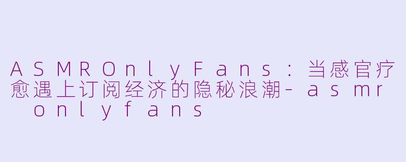 ASMROnlyFans：当感官疗愈遇上订阅经济的隐秘浪潮-asmr onlyfans