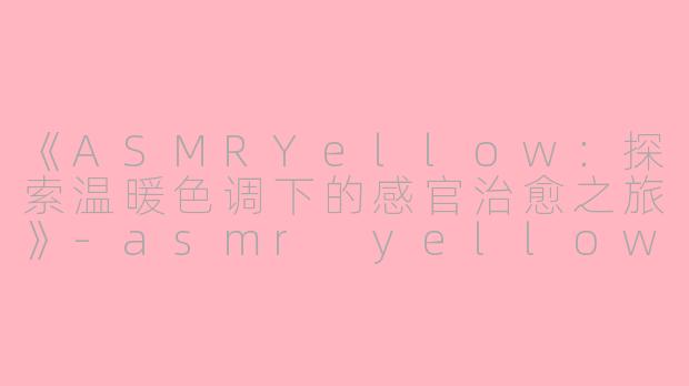《ASMRYellow：探索温暖色调下的感官治愈之旅》-asmr yellow