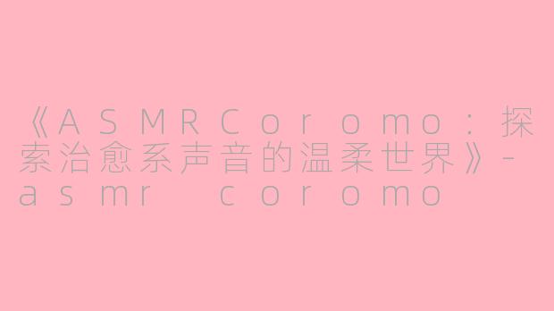 《ASMRCoromo：探索治愈系声音的温柔世界》-asmr coromo