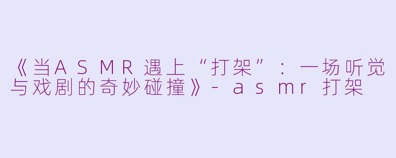 《当ASMR遇上“打架”：一场听觉与戏剧的奇妙碰撞》-asmr打架