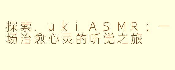 探索.ukiASMR：一场治愈心灵的听觉之旅