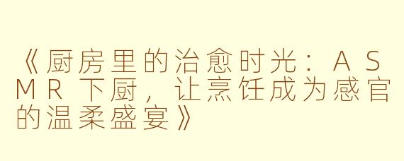 《厨房里的治愈时光：ASMR下厨，让烹饪成为感官的温柔盛宴》
