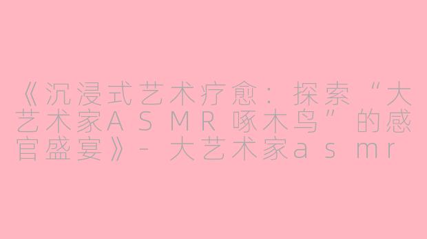 《沉浸式艺术疗愈：探索“大艺术家ASMR啄木鸟”的感官盛宴》-大艺术家asmr啄木鸟