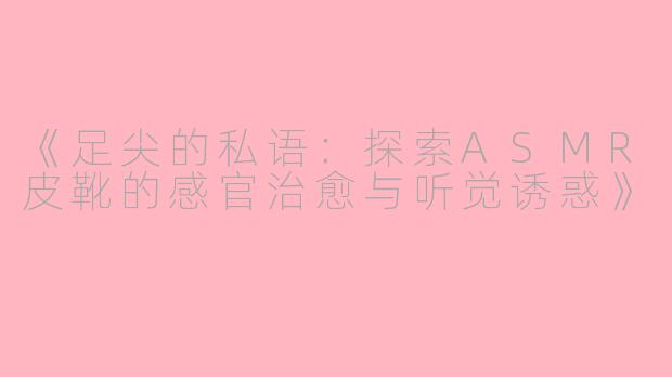 《足尖的私语：探索ASMR皮靴的感官治愈与听觉诱惑》