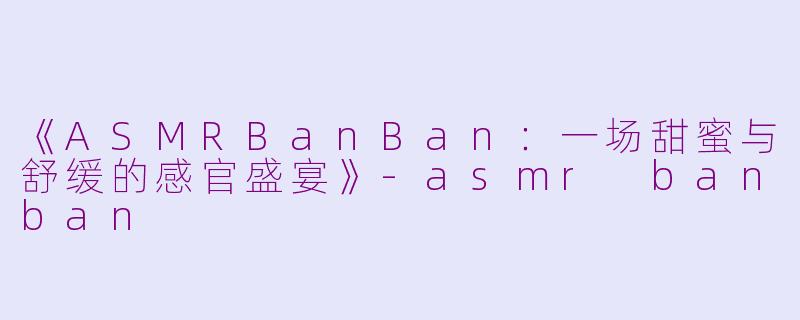 《ASMRBanBan：一场甜蜜与舒缓的感官盛宴》-asmr banban