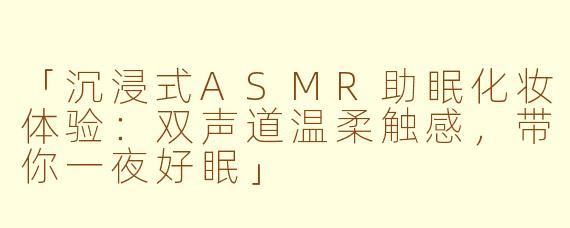 「沉浸式ASMR助眠化妆体验：双声道温柔触感，带你一夜好眠」