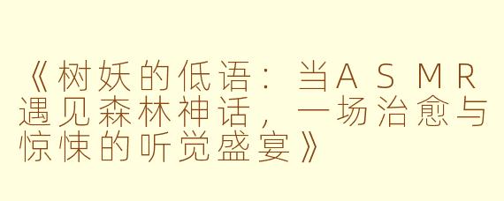 《树妖的低语：当ASMR遇见森林神话，一场治愈与惊悚的听觉盛宴》