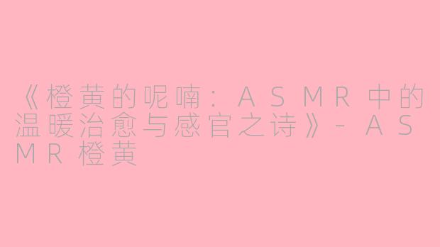 《橙黄的呢喃：ASMR中的温暖治愈与感官之诗》-ASMR橙黄