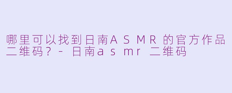 哪里可以找到日南ASMR的官方作品二维码？-日南asmr二维码