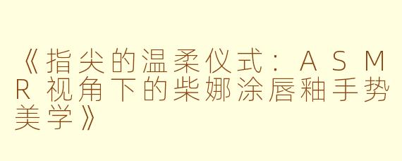 《指尖的温柔仪式：ASMR视角下的柴娜涂唇釉手势美学》