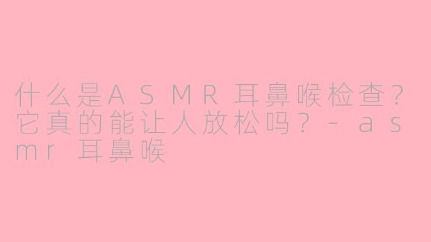 什么是ASMR耳鼻喉检查？它真的能让人放松吗？-asmr耳鼻喉