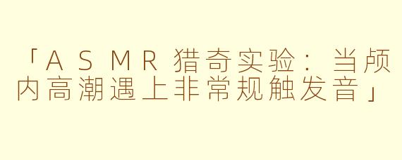 「ASMR猎奇实验：当颅内高潮遇上非常规触发音」
