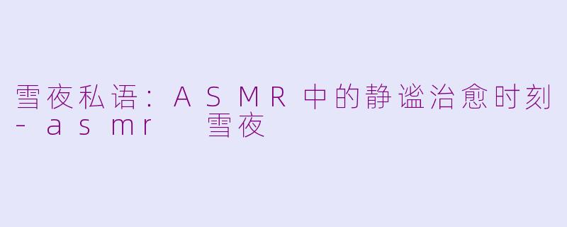 雪夜私语：ASMR中的静谧治愈时刻-asmr 雪夜