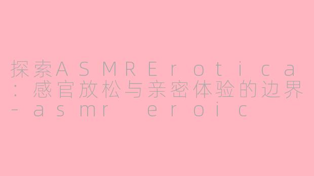 探索ASMRErotica：感官放松与亲密体验的边界-asmr eroic