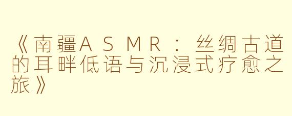 《南疆ASMR：丝绸古道的耳畔低语与沉浸式疗愈之旅》