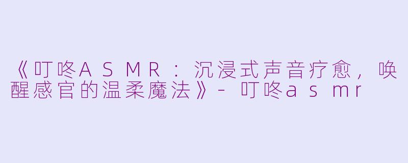 《叮咚ASMR：沉浸式声音疗愈，唤醒感官的温柔魔法》-叮咚asmr