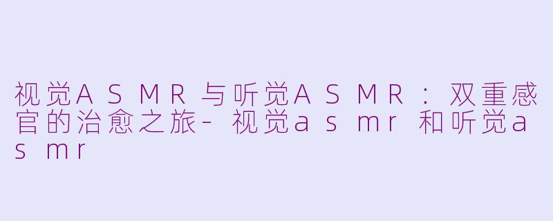 视觉ASMR与听觉ASMR：双重感官的治愈之旅-视觉asmr和听觉asmr