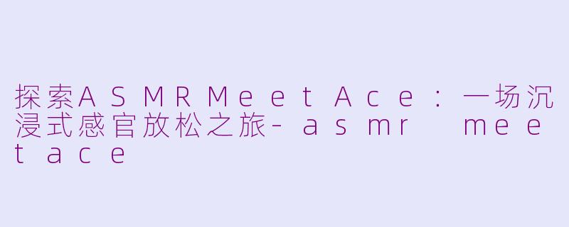 探索ASMRMeetAce：一场沉浸式感官放松之旅-asmr meetace
