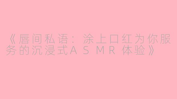 《唇间私语：涂上口红为你服务的沉浸式ASMR体验》