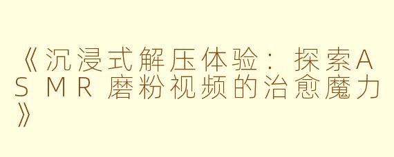 《沉浸式解压体验：探索ASMR磨粉视频的治愈魔力》