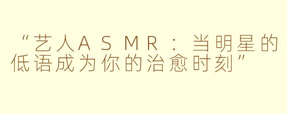 “艺人ASMR：当明星的低语成为你的治愈时刻”