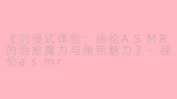 《沉浸式体验：徐伦ASMR的治愈魔力与角色魅力》-徐伦asmr