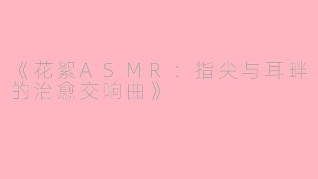 《花絮ASMR：指尖与耳畔的治愈交响曲》