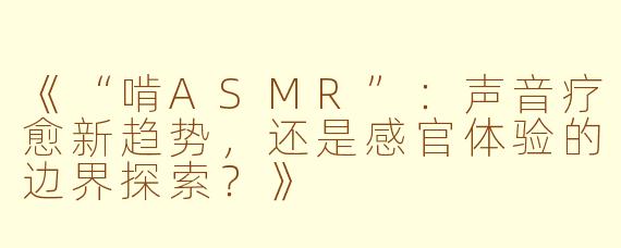 《“啃ASMR”：声音疗愈新趋势，还是感官体验的边界探索？》