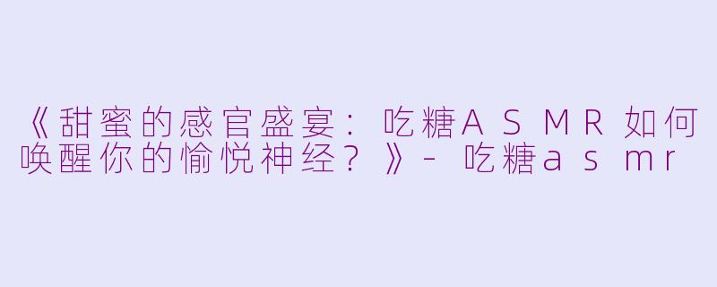 《甜蜜的感官盛宴：吃糖ASMR如何唤醒你的愉悦神经？》-吃糖asmr