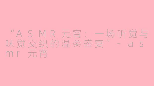 “ASMR元宵：一场听觉与味觉交织的温柔盛宴”-asmr元宵