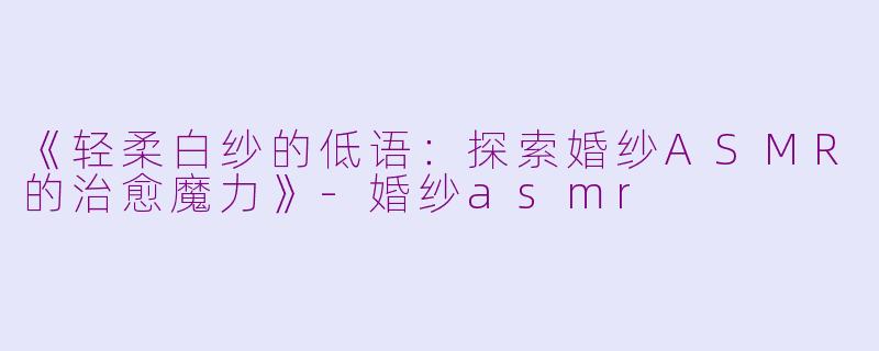 《轻柔白纱的低语：探索婚纱ASMR的治愈魔力》-婚纱asmr