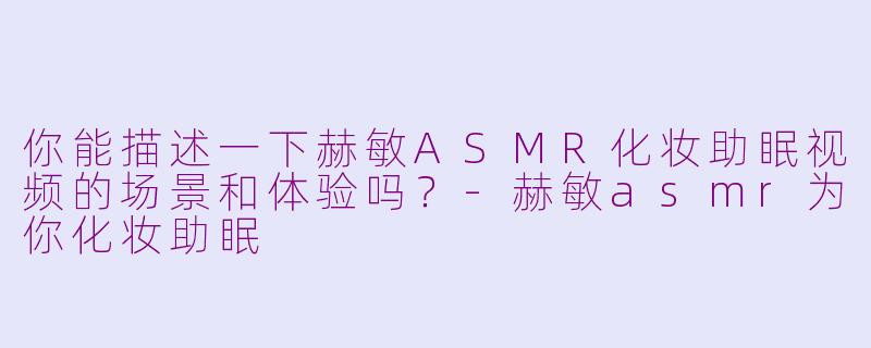 你能描述一下赫敏ASMR化妆助眠视频的场景和体验吗？-赫敏asmr为你化妆助眠