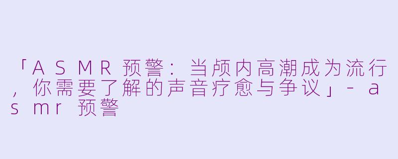 「ASMR预警：当颅内高潮成为流行，你需要了解的声音疗愈与争议」-asmr预警