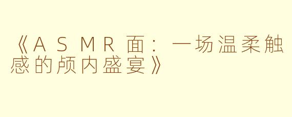 《ASMR面：一场温柔触感的颅内盛宴》