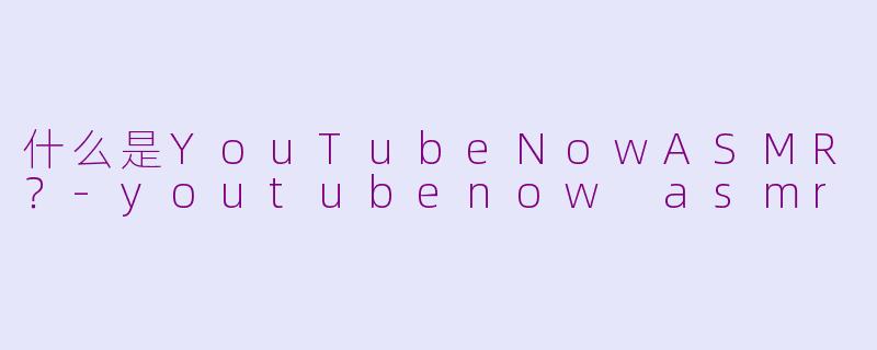 什么是YouTubeNowASMR？-youtubenow asmr